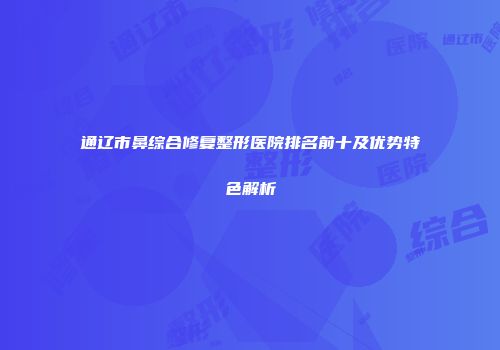 通辽市鼻综合修复整形医院排名前十及优势特色解析