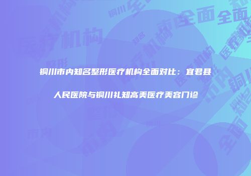 铜川市内知名整形医疗机构全面对比：宜君县人民医院与铜川礼知高美医疗美容门诊