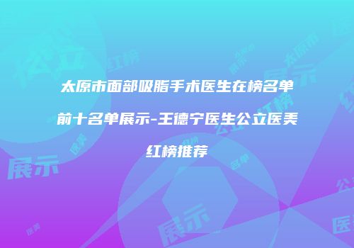 太原市面部吸脂手术医生在榜名单前十名单展示-王德宁医生公立医美红榜推荐