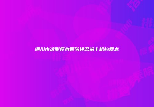 铜川市溶脂瘦身医院排名前十机构盘点