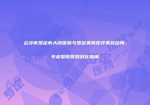 云浮市罗定市大岗医院与罗定美肌医疗美容诊所：专业整形医院对比指南