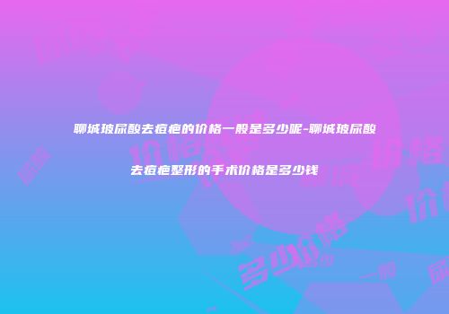 聊城玻尿酸去痘疤的价格一般是多少呢-聊城玻尿酸去痘疤整形的手术价格是多少钱