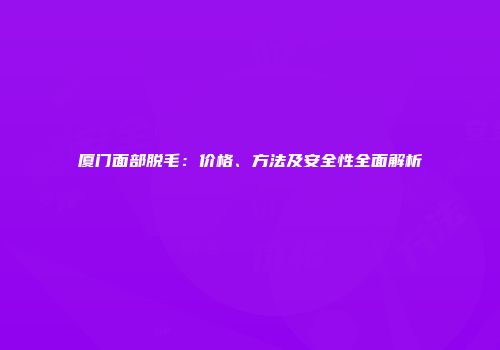 厦门面部脱毛：价格、方法及安全性全面解析
