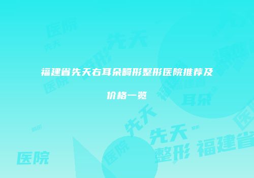 福建省先天右耳朵畸形整形医院推荐及价格一览