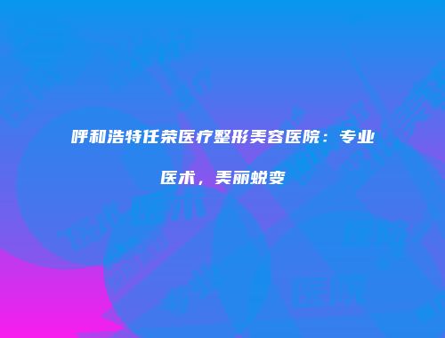 呼和浩特任荣医疗整形美容医院：专业医术，美丽蜕变