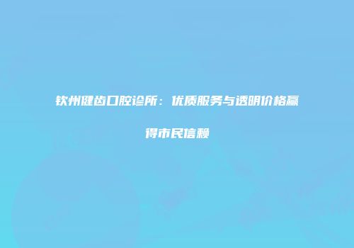 钦州健齿口腔诊所：优质服务与透明价格赢得市民信赖