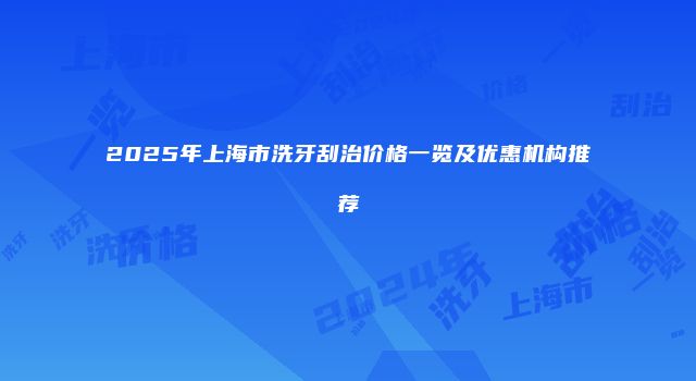 2025年上海市洗牙刮治价格一览及优惠机构推荐