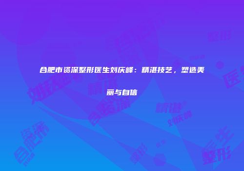 合肥市资深整形医生刘庆峰：精湛技艺，塑造美丽与自信