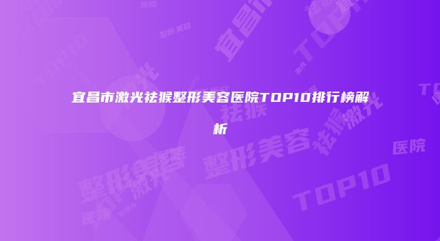 宜昌市激光祛猴整形美容医院TOP10排行榜解析