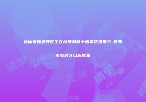 株洲市娃磨牙医生在榜清单前十名单花落谁个-株洲市娃磨牙口腔医生
