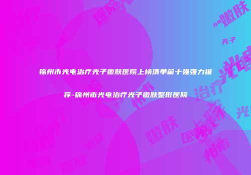 锦州市光电治疗光子嫩肤医院上榜清单前十强强力推荐-锦州市光电治疗光子嫩肤整形医院
