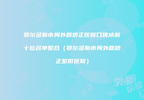鄂尔多斯市拇外翻矫正医院口碑榜前十位名单整合（鄂尔多斯市拇外翻矫正整形医院）