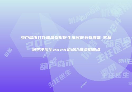 葫芦岛市打针隆鼻整形医生排名前五有哪些-李超副主任医生2025机构价格费用查询
