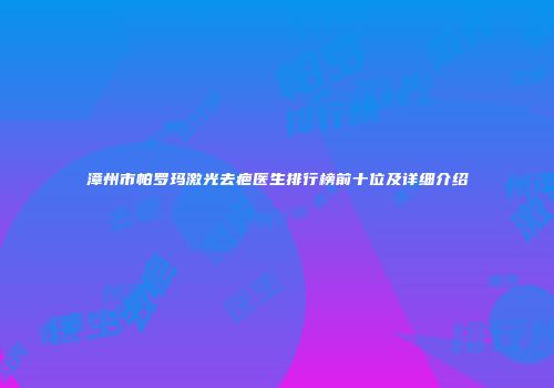 漳州市帕罗玛激光去疤医生排行榜前十位及详细介绍