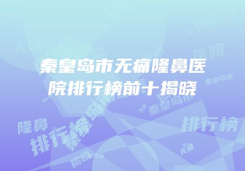 秦皇岛市无痛隆鼻医院排行榜前十揭晓