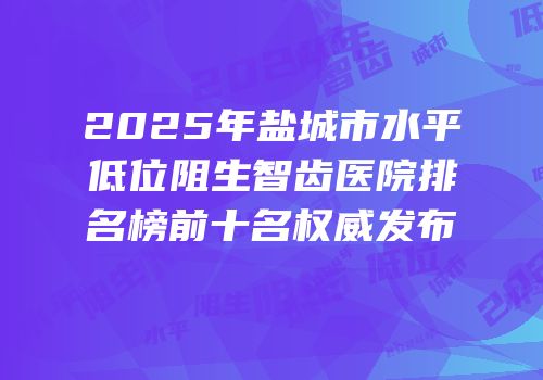 2025年盐城市水平低位阻生智齿医院排名榜前十名权威发布