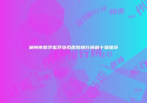 湖州市除牙垢牙结石医院排行榜前十强推荐
