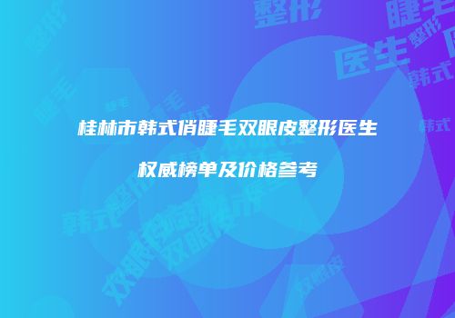 桂林市韩式俏睫毛双眼皮整形医生权威榜单及价格参考