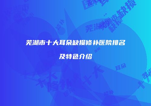 芜湖市十大耳朵缺损修补医院排名及特色介绍