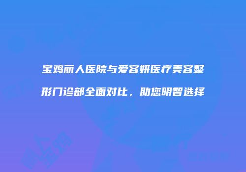 宝鸡丽人医院与爱容妍医疗美容整形门诊部全面对比，助您明智选择