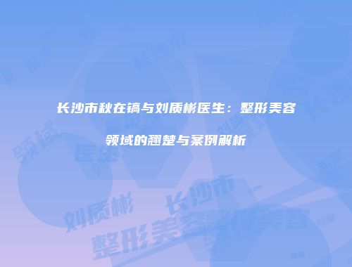 长沙市秋在镐与刘质彬医生：整形美容领域的翘楚与案例解析