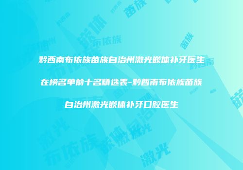 黔西南布依族苗族自治州激光嵌体补牙医生在榜名单前十名精选表-黔西南布依族苗族自治州激光嵌体补牙口腔医生