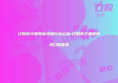 辽阳市牙槽骨前突排行放心选-辽阳市牙槽骨前突口腔医生