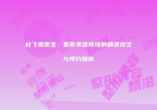 杜飞雪医生：整形美容领域的精湛技艺与预约指南