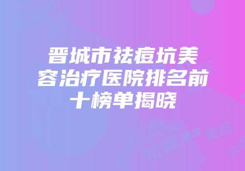 晋城市祛痘坑美容治疗医院排名前十榜单揭晓