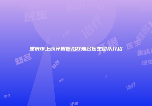 重庆市上颌牙根管治疗知名医生团队介绍