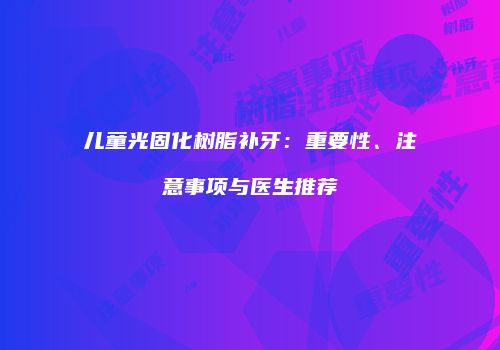 儿童光固化树脂补牙：重要性、注意事项与医生推荐