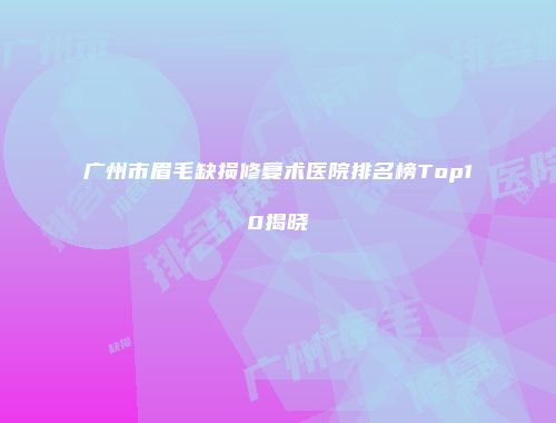广州市眉毛缺损修复术医院排名榜Top10揭晓
