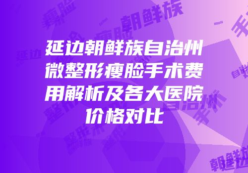 延边朝鲜族自治州微整形瘦脸手术费用解析及各大医院价格对比