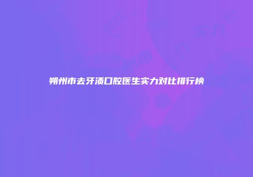 朔州市去牙渍口腔医生实力对比排行榜