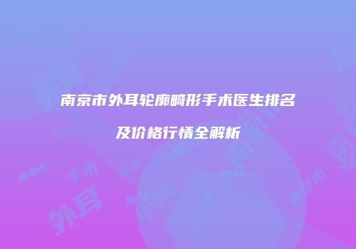南京市外耳轮廓畸形手术医生排名及价格行情全解析
