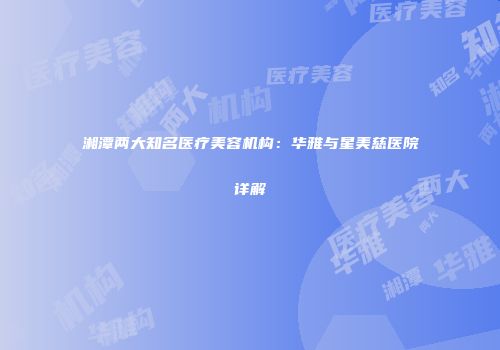 湘潭两大知名医疗美容机构：华雅与星美慈医院详解