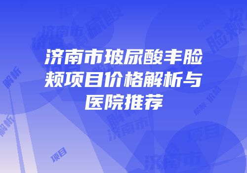 济南市玻尿酸丰脸颊项目价格解析与医院推荐