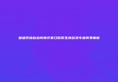 楚雄彝族自治州换牙套口腔医生排名及专业背景解析
