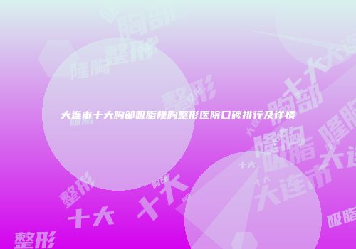 大连市十大胸部吸脂隆胸整形医院口碑排行及详情