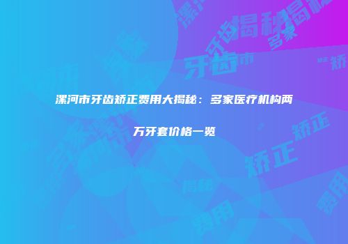漯河市牙齿矫正费用大揭秘：多家医疗机构两万牙套价格一览