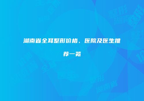 湖南省全耳整形价格、医院及医生推荐一览