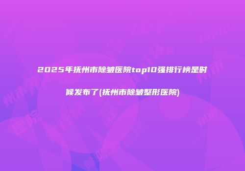 2025年抚州市除皱医院top10强排行榜是时候发布了(抚州市除皱整形医院)