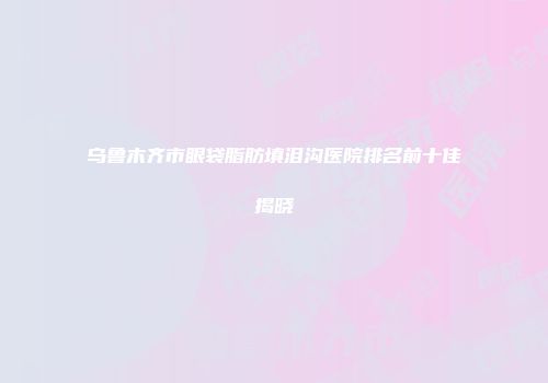 乌鲁木齐市眼袋脂肪填泪沟医院排名前十佳揭晓