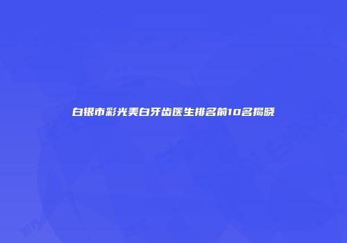 白银市彩光美白牙齿医生排名前10名揭晓