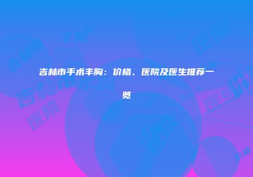 吉林市手术丰胸：价格、医院及医生推荐一览