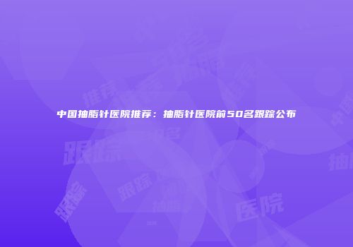 中国抽脂针医院推荐：抽脂针医院前50名跟踪公布