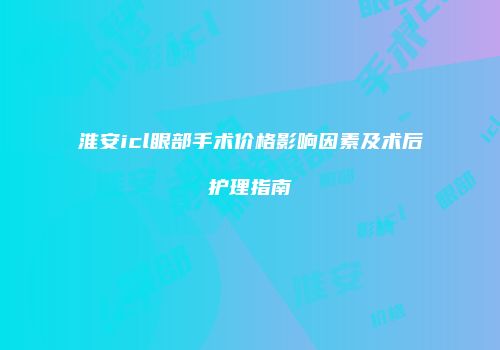淮安icl眼部手术价格影响因素及术后护理指南