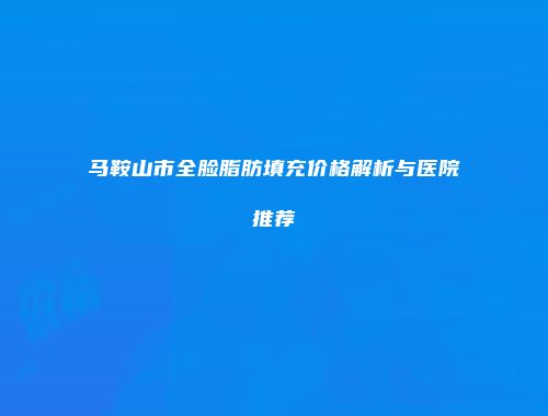 马鞍山市全脸脂肪填充价格解析与医院推荐