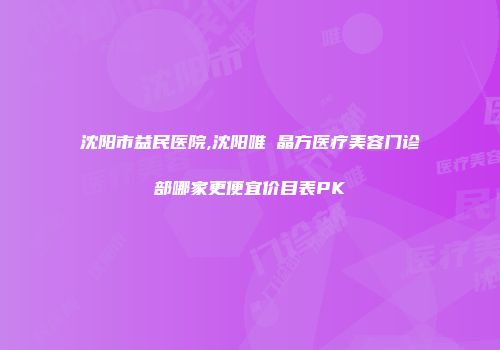 沈阳市益民医院,沈阳唯媄晶方医疗美容门诊部哪家更便宜价目表PK
