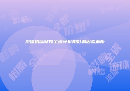流体树脂粘接全瓷牙价格影响因素解析